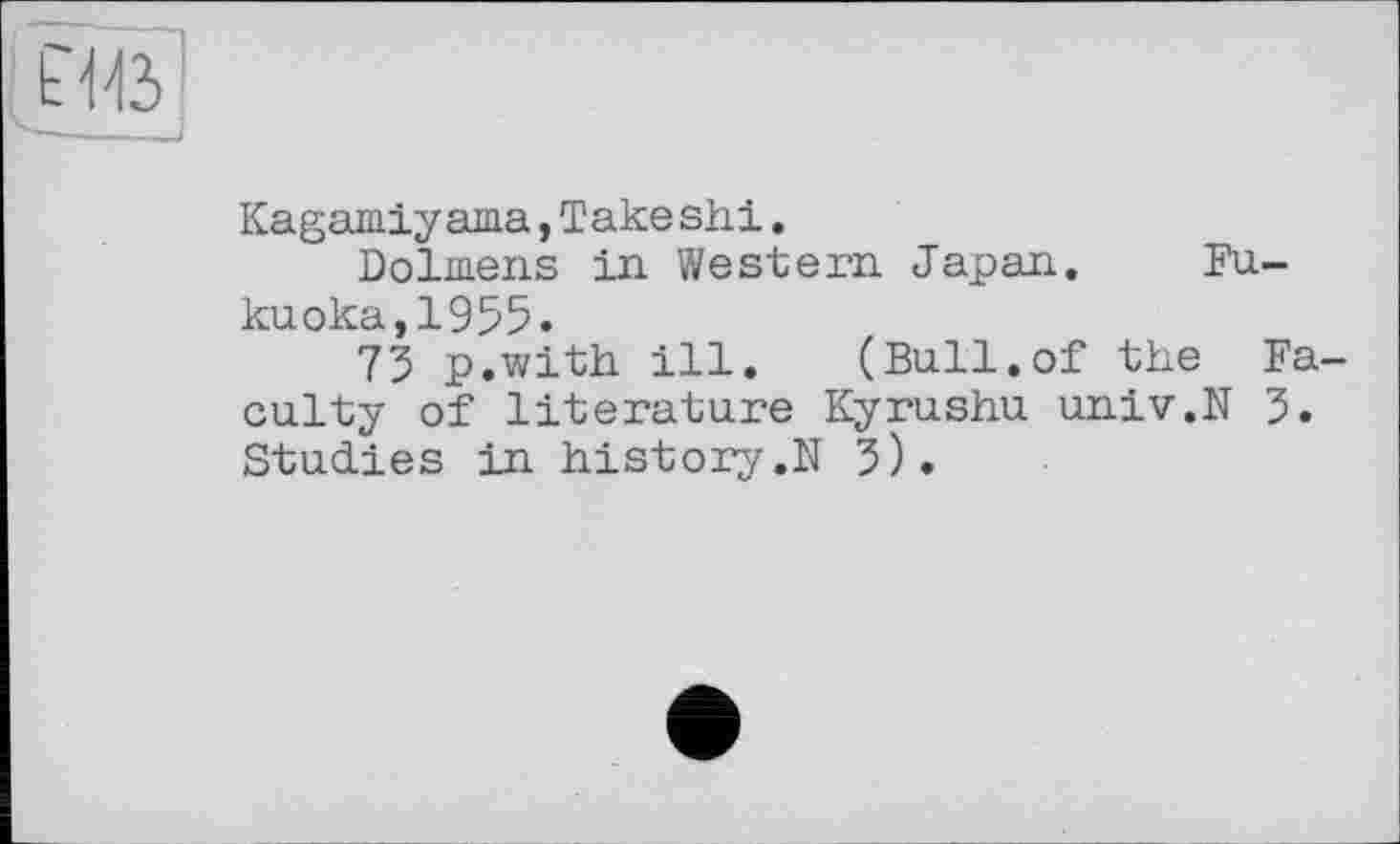 ﻿
Kagamiyаша,Take shi.
Dolmens in Western Japan. Fukuoka, 1955.
73 p.with ill.	(Bull.of the Fa-
culty of literature Kyrushu univ.N 3. Studies in history,N 3).